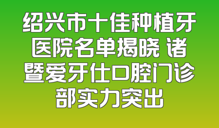 绍兴市十佳种植牙医院名单揭晓 诸暨爱牙仕口腔门诊部实力突出