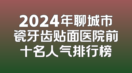 2024年聊城市瓷牙齿贴面医院前十名人气排行榜