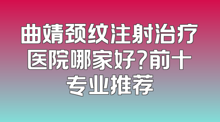 曲靖颈纹注射治疗医院哪家好？前十专业推荐