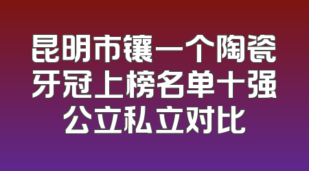 昆明市镶一个陶瓷牙冠上榜名单十强公立私立对比