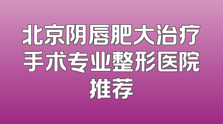北京阴唇肥大治疗手术专业整形医院推荐