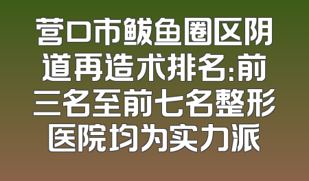 营口市鲅鱼圈区阴道再造术排名：前三名至前七名整形医院均为实力派