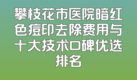 攀枝花市医院暗红色痘印去除费用与十大技术口碑优选排名