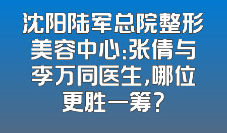 沈阳陆军总院整形美容中心：张倩与李万同医生，哪位更胜一筹？