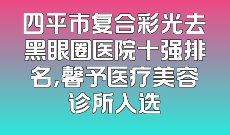 四平市复合彩光去黑眼圈医院十强排名，馨予医疗美容诊所入选