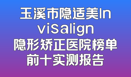 玉溪市隐适美lnvisalign隐形矫正医院榜单前十实测报告