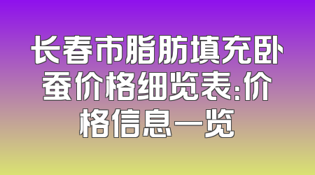 长春市脂肪填充卧蚕价格细览表：价格信息一览