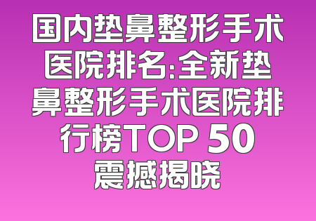国内垫鼻整形手术医院排名：全新垫鼻整形手术医院排行榜TOP 50震撼揭晓