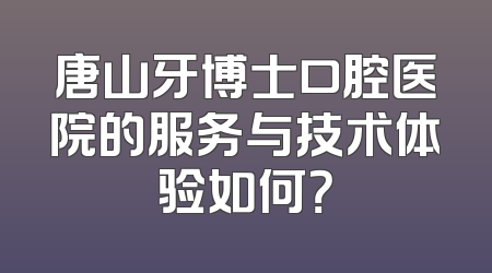 唐山牙博士口腔医院的服务与技术体验如何？