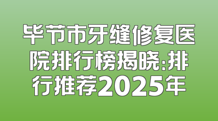 毕节市牙缝修复医院排行榜揭晓：排行推荐2025年