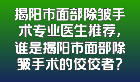 揭阳市面部除皱手术专业医生推荐，谁是揭阳市面部除皱手术的佼佼者？