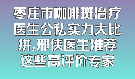 枣庄市咖啡斑治疗医生公私实力大比拼，邢侠医生推荐这些高评价专家
