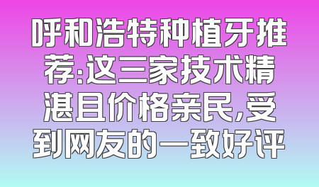 呼和浩特种植牙推荐：这三家技术精湛且价格亲民，受到网友的一致好评