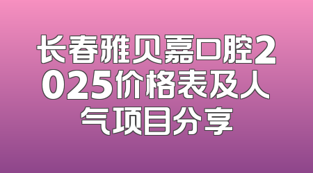 长春雅贝嘉口腔2025价格表及人气项目分享