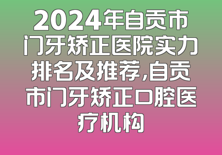 2024年自贡市门牙矫正医院实力排名及推荐，自贡市门牙矫正口腔医疗机构