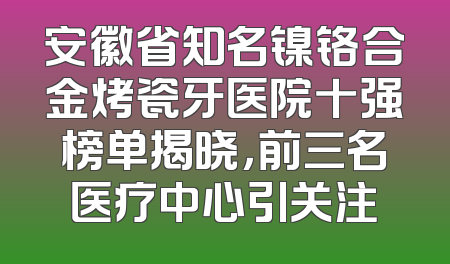 安徽省知名镍铬合金烤瓷牙医院十强榜单揭晓，前三名医疗中心引关注