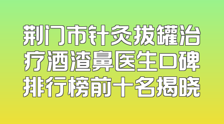 荆门市针灸拔罐治疗酒渣鼻医生口碑排行榜前十名揭晓