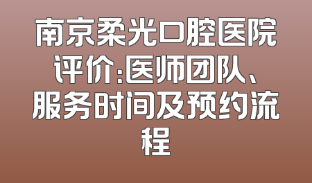 南京柔光口腔医院评价：医师团队、服务时间及预约流程