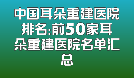 中国耳朵重建医院排名：前50家耳朵重建医院名单汇总