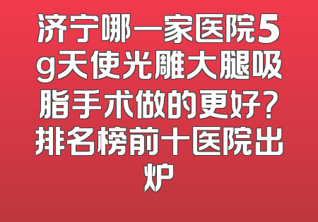 济宁哪一家医院5g天使光雕大腿吸脂手术做的更好？排名榜前十医院出炉