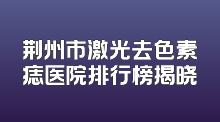 荆州市激光去色素痣医院排行榜揭晓