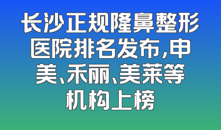 长沙正规隆鼻整形医院排名发布，申美、禾丽、美莱等机构上榜