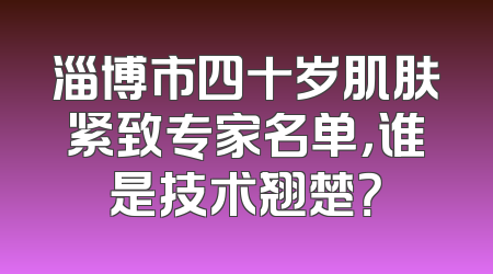 淄博市四十岁肌肤紧致专家名单，谁是技术翘楚？
