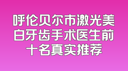 呼伦贝尔市激光美白牙齿手术医生前十名真实推荐