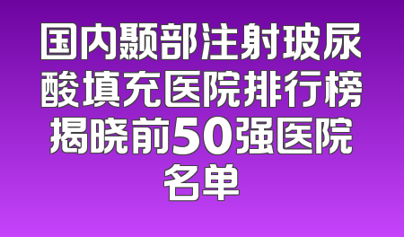 国内颞部注射玻尿酸填充医院排行榜揭晓前50强医院名单