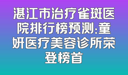 湛江市治疗雀斑医院排行榜预测：童妍医疗美容诊所荣登榜首