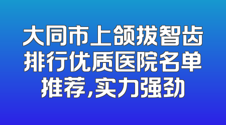 大同市上颌拔智齿排行优质医院名单推荐，实力强劲
