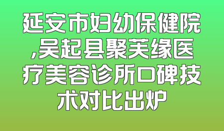 延安市妇幼保健院，吴起县聚芙缘医疗美容诊所口碑技术对比出炉