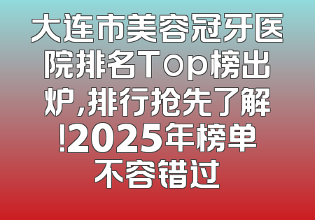 大连市美容冠牙医院排名Top榜出炉，排行抢先了解！2025年榜单不容错过