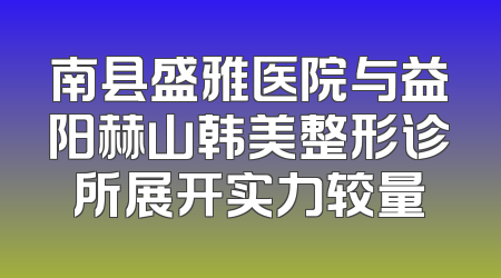 南县盛雅医院与益阳赫山韩美整形诊所展开实力较量