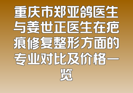 重庆市郑亚鸽医生与姜世正医生在疤痕修复整形方面的专业对比及价格一览