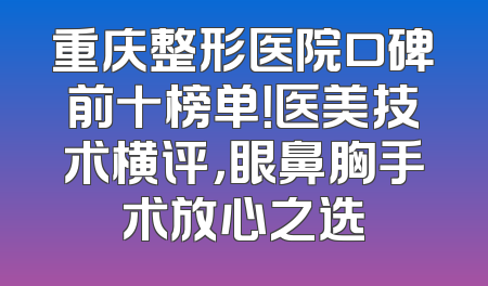 重庆整形医院口碑前十榜单！医美技术横评，眼鼻胸手术放心之选