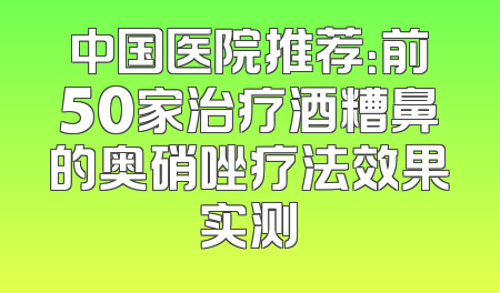 中国医院推荐：前50家治疗酒糟鼻的奥硝唑疗法效果实测