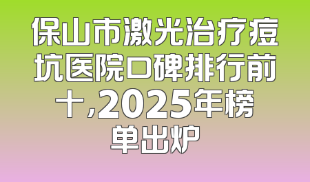 保山市激光治疗痘坑医院口碑排行前十，2025年榜单出炉