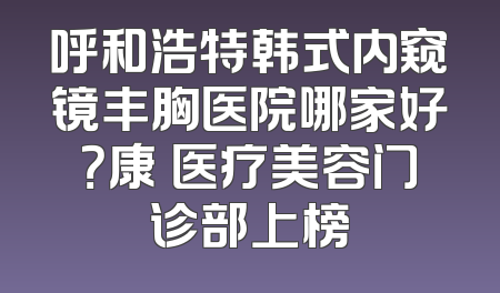 呼和浩特韩式内窥镜丰胸医院哪家好？康睎医疗美容门诊部上榜