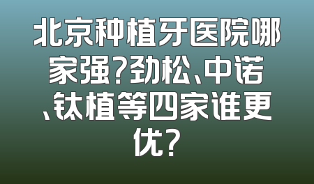北京种植牙医院哪家强？劲松、中诺、钛植等四家谁更优？