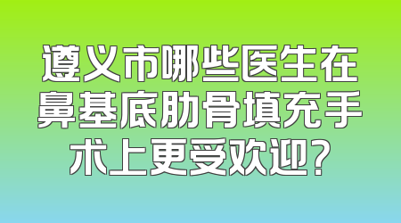 遵义市哪些医生在鼻基底肋骨填充手术上更受欢迎？