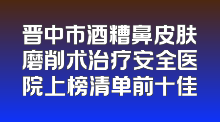 晋中市酒糟鼻皮肤磨削术治疗安全医院上榜清单前十佳