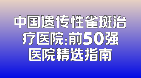中国遗传性雀斑治疗医院：前50强医院精选指南