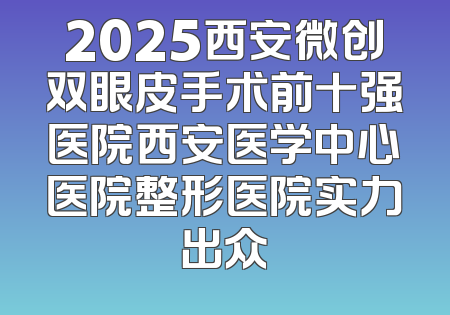 2025西安微创双眼皮手术前十强医院西安医学中心医院整形医院实力出众