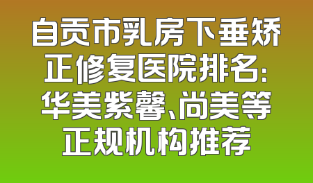 自贡市乳房下垂矫正修复医院排名：华美紫馨、尚美等正规机构推荐