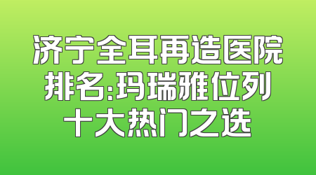 济宁全耳再造医院排名：玛瑞雅位列十大热门之选