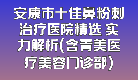 安康市十佳鼻粉刺治疗医院精选 实力解析（含青美医疗美容门诊部）