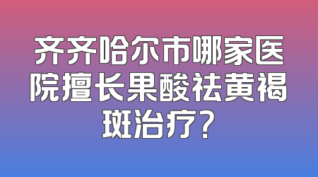 齐齐哈尔市哪家医院擅长果酸祛黄褐斑治疗？
