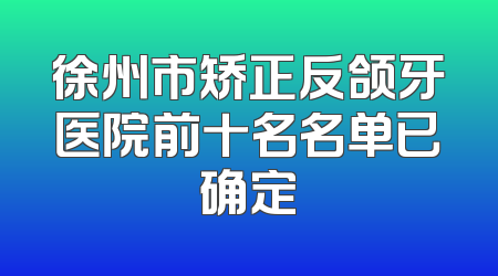 徐州市矫正反颌牙医院前十名名单已确定