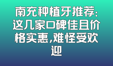 南充种植牙推荐：这几家口碑佳且价格实惠，难怪受欢迎
